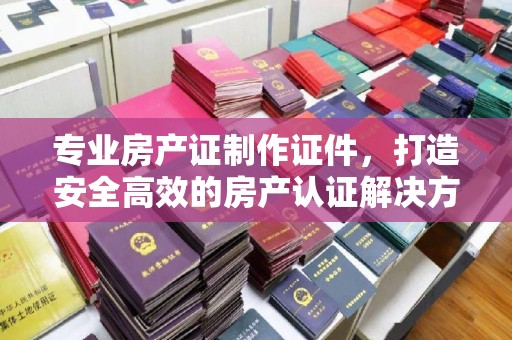 荣成专业房产证制作证件，打造安全高效的房产认证解决方案