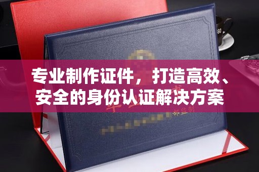 荣成专业制作证件，打造高效、安全的身份认证解决方案